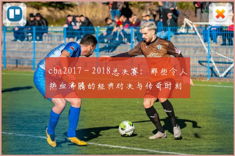 cba2017 - 2018总决赛：那些令人热血沸腾的经典对决与传奇时刻