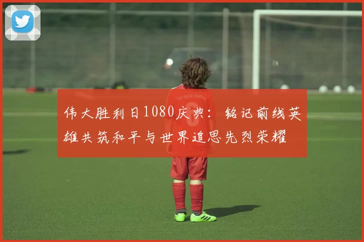 伟大胜利日1080庆典：铭记前线英雄共筑和平与世界追思先烈荣耀