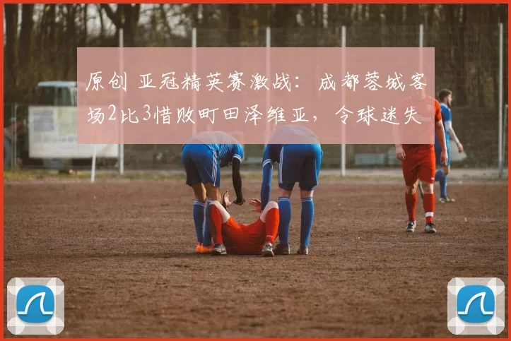 原创 亚冠精英赛激战：成都蓉城客场2比3惜败町田泽维亚，令球迷失望