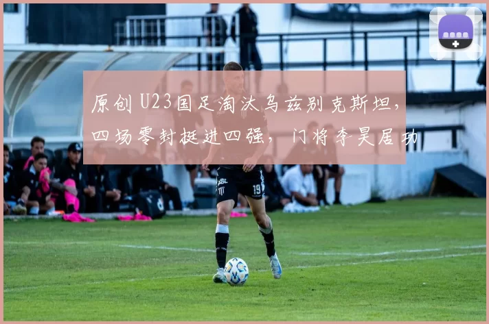 原创 U23国足淘汰乌兹别克斯坦，四场零封挺进四强，门将李昊居功至伟