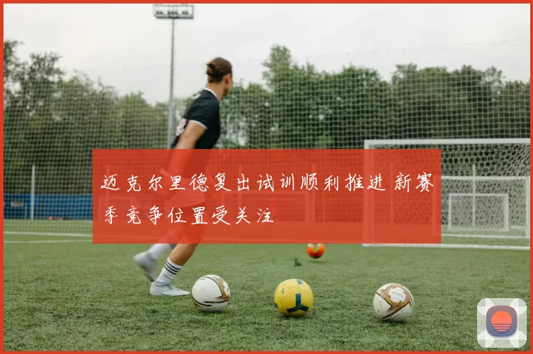 迈克尔里德复出试训顺利推进 新赛季竞争位置受关注