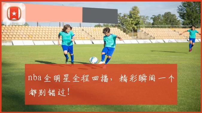 nba全明星全程回播，精彩瞬间一个都别错过！