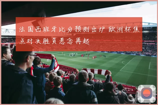 法国西班牙比分预测出炉 欧洲杯焦点对决胜负悬念再起