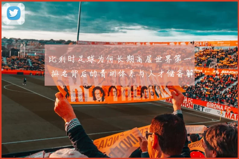 比利时足球为何长期高居世界第一 排名背后的青训体系与人才储备解析