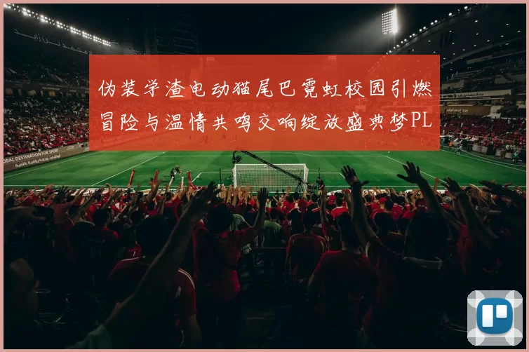 伪装学渣电动猫尾巴霓虹校园引燃冒险与温情共鸣交响绽放盛典梦PLAY