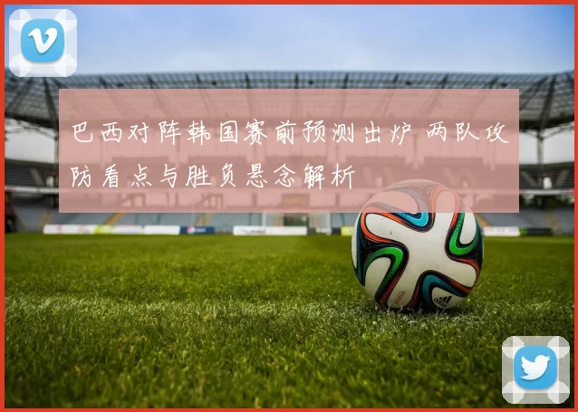 巴西对阵韩国赛前预测出炉 两队攻防看点与胜负悬念解析
