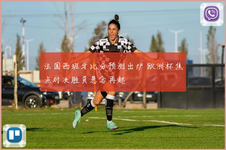 法国西班牙比分预测出炉 欧洲杯焦点对决胜负悬念再起