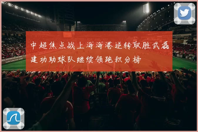 中超焦点战上海海港逆转取胜武磊建功助球队继续领跑积分榜