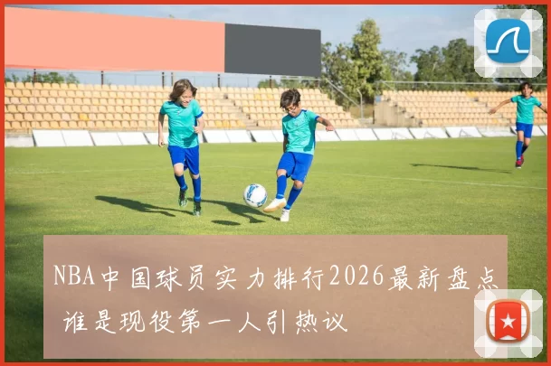 NBA中国球员实力排行2026最新盘点 谁是现役第一人引热议