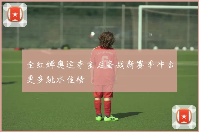 全红婵奥运夺金后备战新赛季冲击更多跳水佳绩