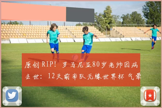 原创 RIP！罗马尼亚80岁老帅因病去世：12天前率队无缘世界杯 气晕住院