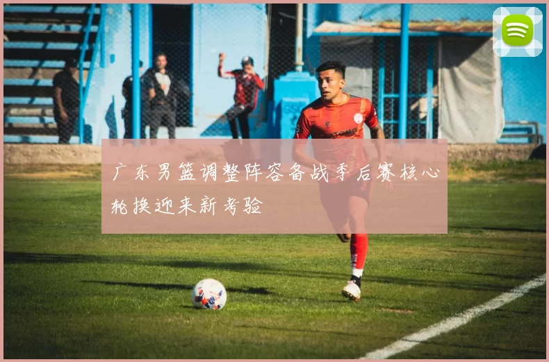 广东男篮调整阵容备战季后赛核心轮换迎来新考验